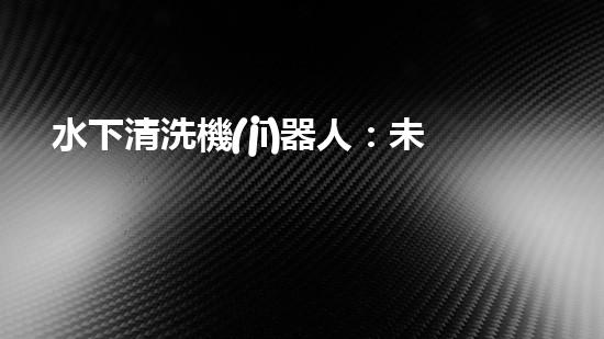 水下清洗機(jī)器人：未來(lái)海底的隱形守護(hù)者！